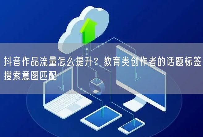 抖音作品流量怎么提升?教育类创作者的话题标签搜索意图匹配