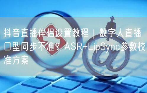 抖音直播伴侣设置教程|数字人直播口型同步不准?ASR+LipSync参数校准方案