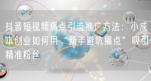 抖音短视频痛点引流推广方法:小成本创业如何用“新手避坑痛点”吸引精准粉丝