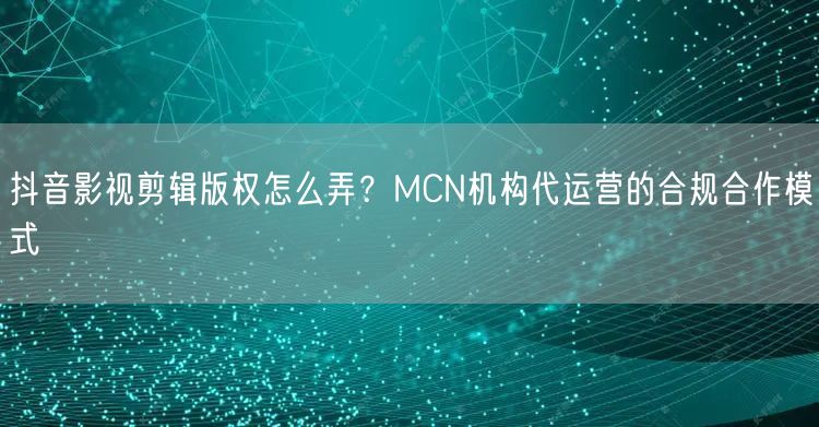抖音影视剪辑版权怎么弄?MCN机构代运营的合规合作模式