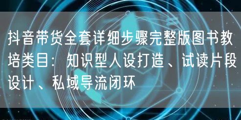 抖音带货全套详细步骤完整版图书教培类目:知识型人设打造、试读片段设计、私域导流闭