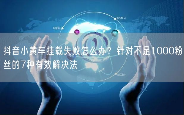 抖音小黄车挂载失败怎么办?针对不足1000粉丝的7种有效解决法