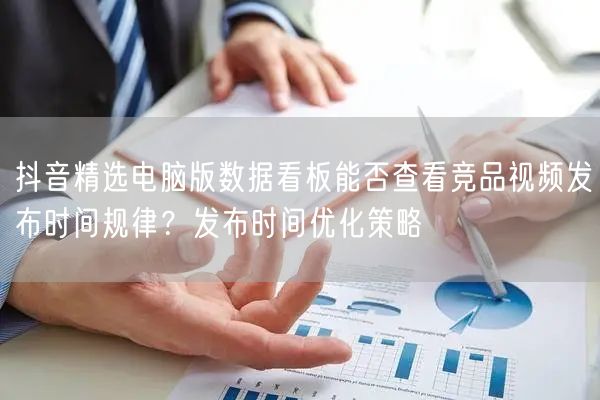 抖音精选电脑版数据看板能否查看竞品视频发布时间规律?发布时间优化策略