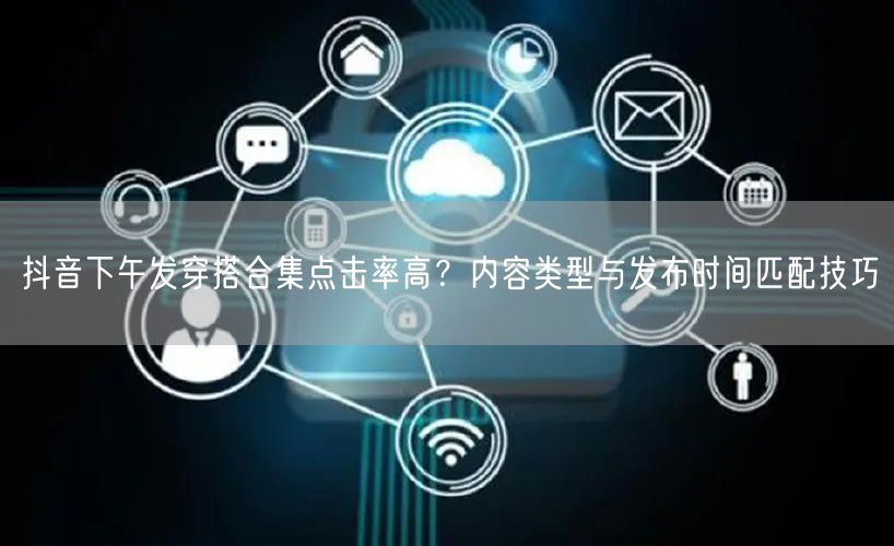 抖音下午发穿搭合集点击率高?内容类型与发布时间匹配技巧