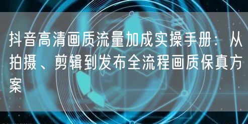 抖音高清画质流量加成实操手册:从拍摄、剪辑到发布全流程画质保真方案