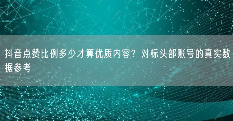 抖音点赞比例多少才算优质内容?对标头部账号的真实数据参考