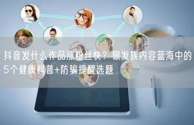 抖音发什么作品涨粉丝快?银发族内容蓝海中的5个健康科普+防骗提醒选题