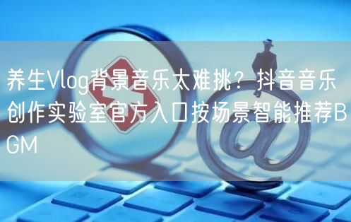 养生Vlog背景音乐太难挑?抖音音乐创作实验室官方入口按场景智能推荐BGM