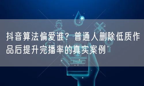 抖音算法偏爱谁?普通人删除低质作品后提升完播率的真实案例
