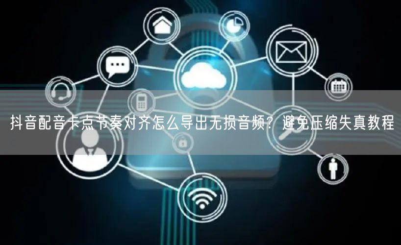 抖音配音卡点节奏对齐怎么导出无损音频？避免压缩失真教程