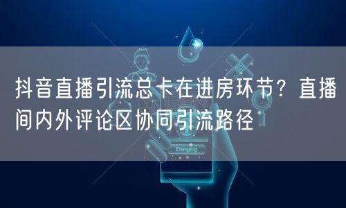 抖音直播引流总卡在进房环节?直播间内外评论区协同引流路径