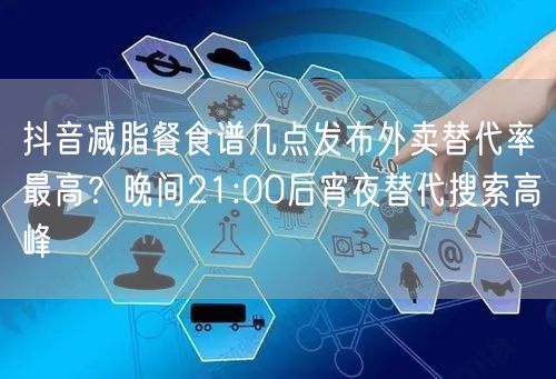 抖音减脂餐食谱几点发布外卖替代率最高?晚间21:00后宵夜替代搜索高峰