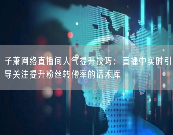 子萧网络直播间人气提升技巧:直播中实时引导关注提升粉丝转化率的话术库