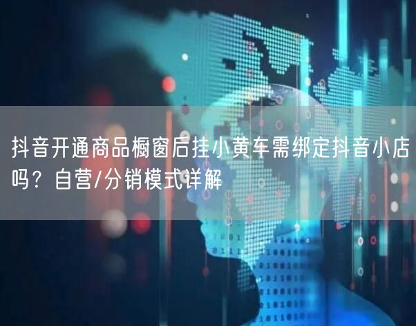 抖音开通商品橱窗后挂小黄车需绑定抖音小店吗?自营/分销模式详解