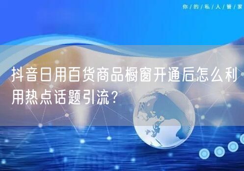 抖音日用百货商品橱窗开通后怎么利用热点话题引流?