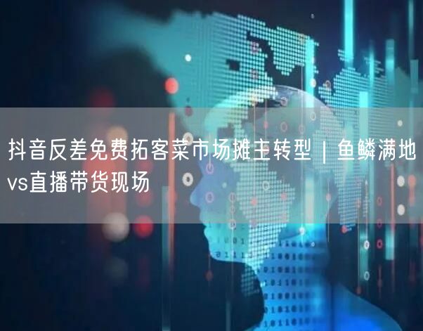 抖音反差免费拓客菜市场摊主转型|鱼鳞满地vs直播带货现场
