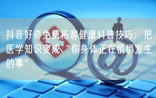 抖音好奇免费拓客健康科普技巧:把医学知识变成“你身体正在悄悄发生的事”