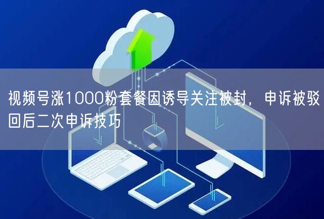 视频号涨1000粉套餐因诱导关注被封，申诉被驳回后二次申诉技巧