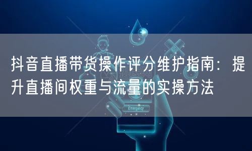 抖音直播带货操作评分维护指南：提升直播间权重与流量的实操方法