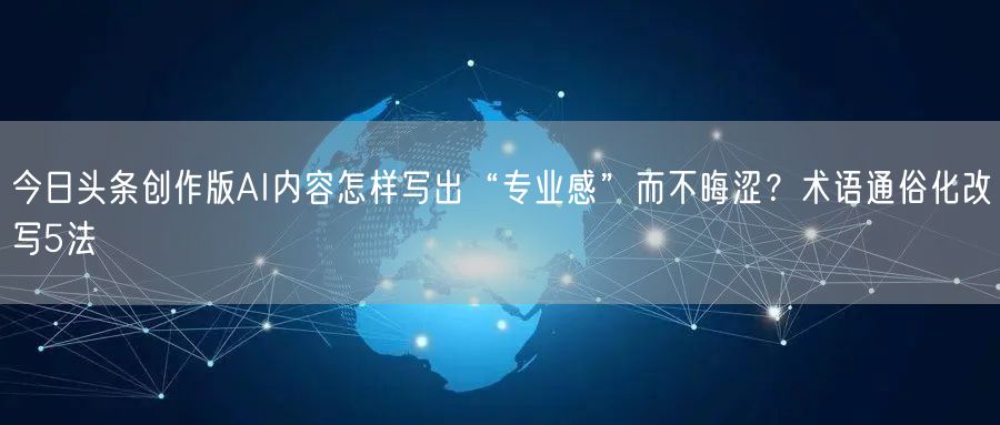 今日头条创作版AI内容怎样写出“专业感”而不晦涩?术语通俗化改写5法