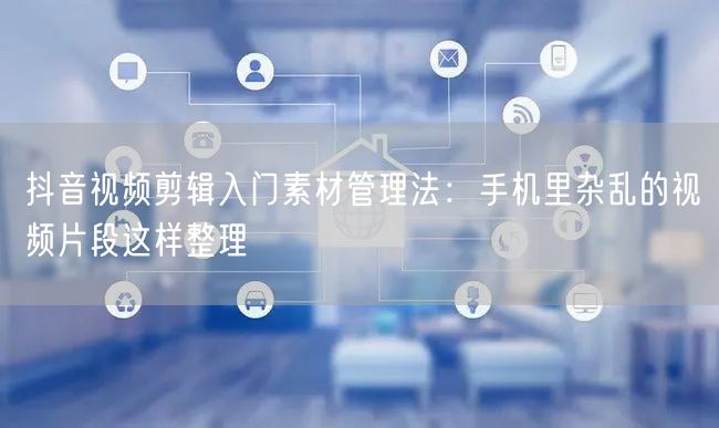 抖音视频剪辑入门素材管理法:手机里杂乱的视频片段这样整理