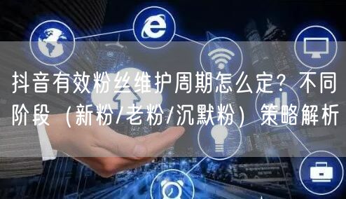 抖音有效粉丝维护周期怎么定?不同阶段(新粉/老粉/沉默粉)策略解析