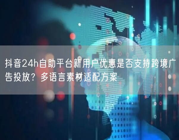 抖音24h自助平台新用户优惠是否支持跨境广告投放?多语言素材适配方案