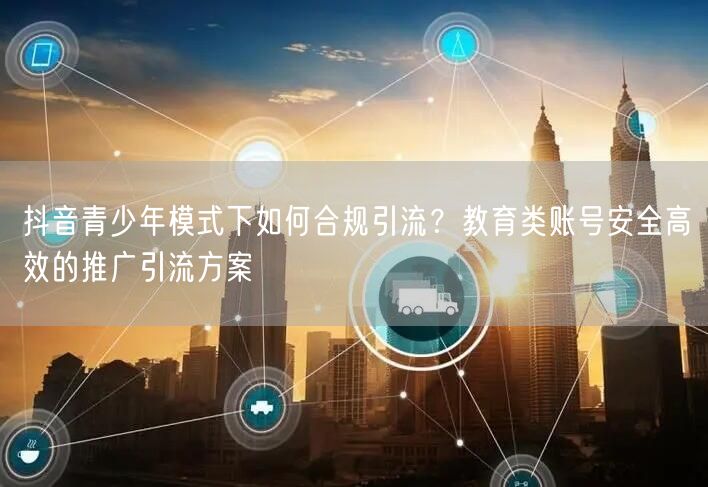 抖音青少年模式下如何合规引流?教育类账号安全高效的推广引流方案