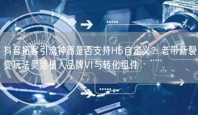 抖音拓客引流神器是否支持H5自定义?老带新裂变玩法灵活植入品牌VI与转化组件