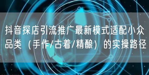 抖音探店引流推广最新模式适配小众品类(手作/古着/精酿)的实操路径