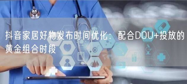 抖音家居好物发布时间优化：配合DOU+投放的黄金组合时段