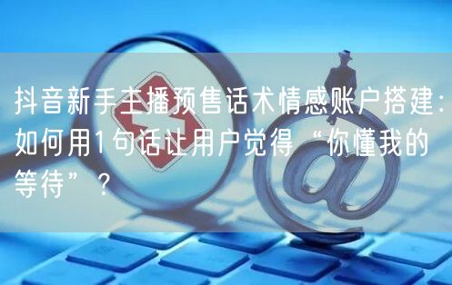抖音新手主播预售话术情感账户搭建：如何用1句话让用户觉得“你懂我的等待”？