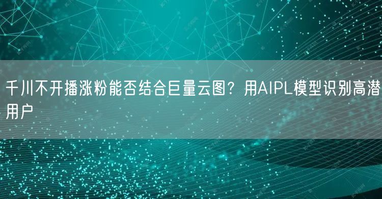 千川不开播涨粉能否结合巨量云图？用AIPL模型识别高潜用户