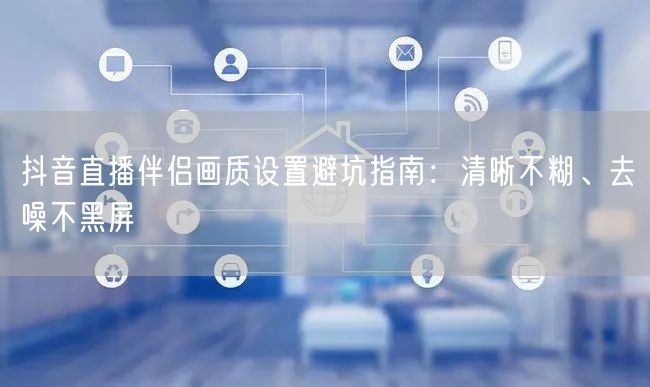 抖音直播伴侣画质设置避坑指南：清晰不糊、去噪不黑屏
