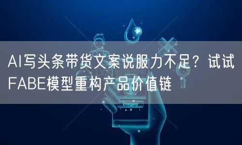 AI写头条带货文案说服力不足?试试FABE模型重构产品价值链