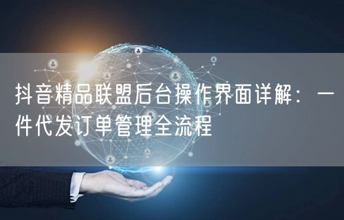 抖音精品联盟后台操作界面详解:一件代发订单管理全流程
