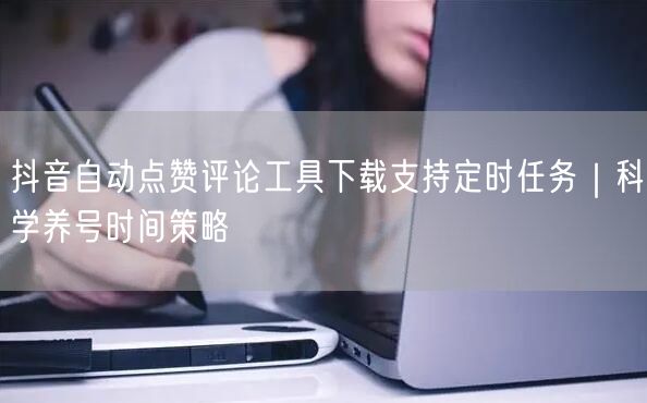 抖音自动点赞评论工具下载支持定时任务|科学养号时间策略