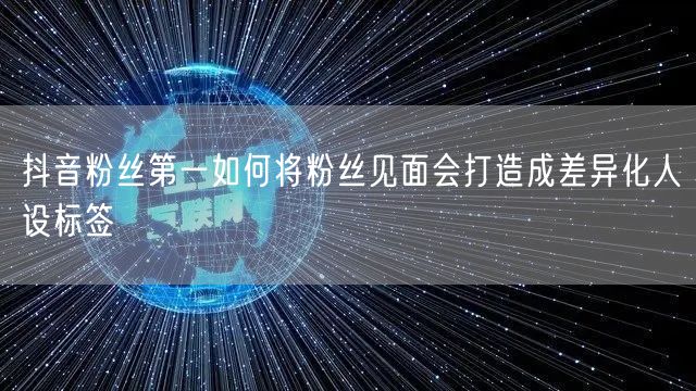 抖音粉丝第一如何将粉丝见面会打造成差异化人设标签
