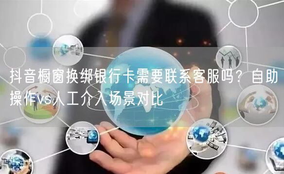 抖音橱窗换绑银行卡需要联系客服吗?自助操作vs人工介入场景对比