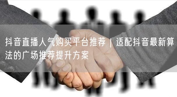 抖音直播人气购买平台推荐|适配抖音最新算法的广场推荐提升方案