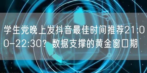 学生党晚上发抖音最佳时间推荐21:00-22:30?数据支撑的黄金窗口期
