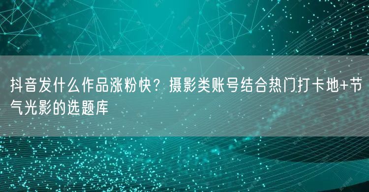 抖音发什么作品涨粉快?摄影类账号结合热门打卡地+节气光影的选题库