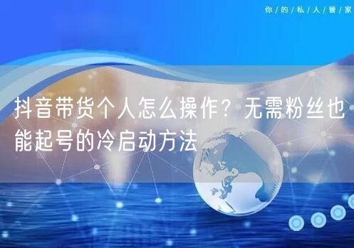 抖音带货个人怎么操作?无需粉丝也能起号的冷启动方法