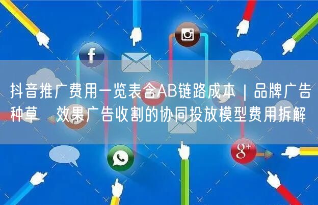 抖音推广费用一览表含AB链路成本|品牌广告种草→效果广告收割的协同投放模型费用拆
