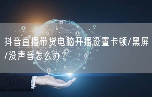 抖音直播带货电脑开播设置卡顿/黑屏/没声音怎么办?