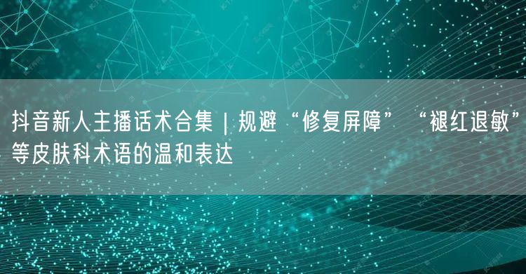 抖音新人主播话术合集|规避“修复屏障”“褪红退敏”等皮肤科术语的温和表达