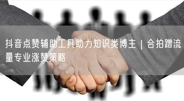 抖音点赞辅助工具助力知识类博主｜合拍蹭流量专业涨赞策略