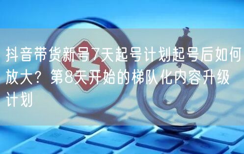 抖音带货新号7天起号计划起号后如何放大?第8天开始的梯队化内容升级计划