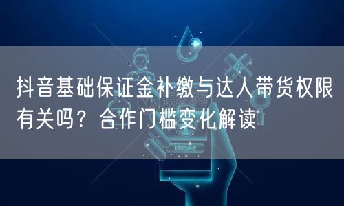抖音基础保证金补缴与达人带货权限有关吗？合作门槛变化解读