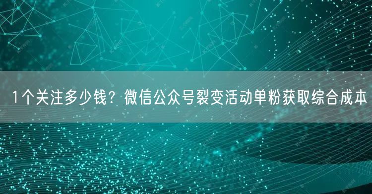 1个关注多少钱?微信公众号裂变活动单粉获取综合成本